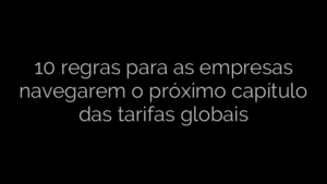 ​10 regras para as empresas navegarem o próximo capítulo das tarifas globais 